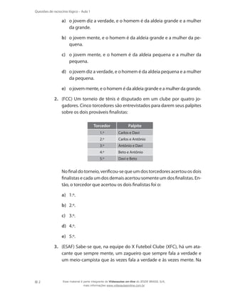 2
Questões de raciocínio lógico – Aula 1
a)	 o jovem diz a verdade, e o homem é da aldeia grande e a mulher
da grande.
b)	 o jovem mente, e o homem é da aldeia grande e a mulher da pe-
quena.
c)	 o jovem mente, e o homem é da aldeia pequena e a mulher da
pequena.
d)	 o jovem diz a verdade, e o homem é da aldeia pequena e a mulher
da pequena.
e)	 o jovem mente, e o homem é da aldeia grande e a mulher da grande.
2.	 (FCC) Um torneio de tênis é disputado em um clube por quatro jo-
gadores. Cinco torcedores são entrevistados para darem seus palpites
sobre os dois prováveis finalistas:
Torcedor Palpite
1.º Carlos e Davi
2.º Carlos e Antônio
3.º Antônio e Davi
4.º Beto e Antônio
5.º Davi e Beto
	 No final do torneio, verificou-se que um dos torcedores acertou os dois
finalistas e cada um dos demais acertou somente um dos finalistas. En-
tão, o torcedor que acertou os dois finalistas foi o:
a)	 1.º.
b)	 2.º.
c)	 3.º.
d)	 4.º.
e)	 5.º.
3.	 (ESAF) Sabe-se que, na equipe do X Futebol Clube (XFC), há um ata-
cante que sempre mente, um zagueiro que sempre fala a verdade e
um meio-campista que às vezes fala a verdade e às vezes mente. Na
Esse material é parte integrante do Videoaulas on-line do IESDE BRASIL S/A,
mais informações www.videoaulasonline.com.br
 