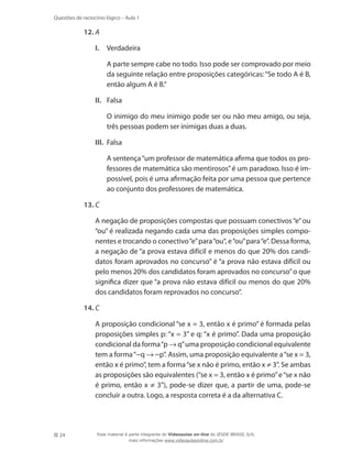 24
Questões de raciocínio lógico – Aula 1
12.	A
I.	 Verdadeira
	 A parte sempre cabe no todo. Isso pode ser comprovado por meio
da seguinte relação entre proposições categóricas:“Se todo A é B,
então algum A é B.”
II.	 Falsa
	 O inimigo do meu inimigo pode ser ou não meu amigo, ou seja,
três pessoas podem ser inimigas duas a duas.
III.	 Falsa
	 A sentença“um professor de matemática afirma que todos os pro-
fessores de matemática são mentirosos”é um paradoxo. Isso é im-
possível, pois é uma afirmação feita por uma pessoa que pertence
ao conjunto dos professores de matemática.
13.	C
	 A negação de proposições compostas que possuam conectivos“e”ou
“ou” é realizada negando cada uma das proposições simples compo-
nentes e trocando o conectivo“e”para“ou“, e“ou”para“e”. Dessa forma,
a negação de “a prova estava difícil e menos do que 20% dos candi-
datos foram aprovados no concurso” é “a prova não estava difícil ou
pelo menos 20% dos candidatos foram aprovados no concurso”o que
significa dizer que “a prova não estava difícil ou menos do que 20%
dos candidatos foram reprovados no concurso”.
14.	C
	 A proposição condicional “se x = 3, então x é primo” é formada pelas
proposições simples p: “x = 3” e q: “x é primo”. Dada uma proposição
condicional da forma“p → q”uma proposição condicional equivalente
tem a forma“~q → ~p”. Assim, uma proposição equivalente a“se x = 3,
então x é primo”, tem a forma“se x não é primo, então x ≠ 3”. Se ambas
as proposições são equivalentes (“se x = 3, então x é primo”e“se x não
é primo, então x ≠ 3”), pode-se dizer que, a partir de uma, pode-se
concluir a outra. Logo, a resposta correta é a da alternativa C.
Esse material é parte integrante do Videoaulas on-line do IESDE BRASIL S/A,
mais informações www.videoaulasonline.com.br
 