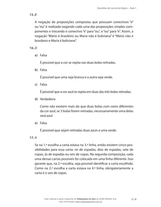 Questões de raciocínio lógico – Aula 1
25
15.	B
	 A negação de proposições compostas que possuam conectivos “e”
ou “ou” é realizada negando cada uma das proposições simples com-
ponentes e trocando o conectivo “e” para “ou“, e “ou” para “e”. Assim, a
negação “Mário é brasileiro ou Maria não é boliviana” é “Mário não é
brasileiro e Maria é boliviana”.
16.	D
a)	 Falsa
	 É possível que a cor se repita nas duas bolas retiradas.
b)	 Falsa
	 É possível que uma seja branca e a outra seja verde.
c)	 Falsa
	 É possível que a cor azul se repita em duas das três bolas retiradas.
d)	 Verdadeira
	 Como não existem mais do que duas bolas com cores diferentes
da cor azul, se 3 bolas forem retiradas, necessariamente uma delas
será azul.
e)	 Falsa
	 É possível que sejam retiradas duas azuis e uma verde.
17.	A
	 Se na 1.ª escolha a carta estava na 3.ª linha, então existem cinco pos-
sibilidades para essa carta: rei de espadas, dois de espadas, sete de
copas, ás de espadas ou seis de copas. Na segunda composição, cada
uma dessas cartas possíveis foi colocada em uma linha diferente. Isso
garante que, na 2.ª escolha, seja possível identificar a carta escolhida.
Como na 2.ª escolha a carta estava na 4.ª linha, obrigatoriamente a
carta é o seis de copas.
Esse material é parte integrante do Videoaulas on-line do IESDE BRASIL S/A,
mais informações www.videoaulasonline.com.br
 