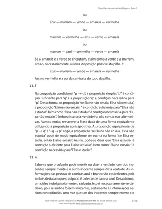 Questões de raciocínio lógico – Aula 1
27
	 ou
	 azul — marrom — verde — amarela — vermelha
	 ou
	 marrom — vermelha — azul — verde — amarela
	 ou
	 marrom — azul — vermelha — verde — amarela
	 Se a amarela e a verde se encostam, assim como a verde e a marrom,
então, necessariamente, a única disposição possível da pilha é:
	 azul — marrom — verde — amarela — vermelha
	 Assim, vermelha é a cor da camiseta do topo da pilha.
21.	E
	 Na proposição condicional “p → q”, a proposição simples “p” é condi-
ção suficiente para “q” e a proposição “q” é condição necessária para
“p”. Dessa forma, na proposição“se Elaine não ensaia, Elisa não estuda”,
a proposição“Elaine não ensaiar”é condição suficiente para“Elisa não
estudar”, bem como“Elisa não estudar”é condição necessária para“Eli-
sa não ensaiar”. Embora isso seja verdadeiro, não consta nas alternati-
vas. Vamos, então, reescrever a frase dada de uma forma equivalente
utilizando a proposição contrapositiva. A proposição equivalente de
“p → q”é“~q → p”. Logo, a proposição“se Elaine não ensaia, Elisa não
estuda” pode de modo equivalente ser escrita na forma “se Elisa es-
tuda, então Elaine ensaia”. Assim, pode-se dizer que “Elisa estudar é
condição suficiente para Elaine ensaiar”, bem como “Elaine ensaiar” é
condição necessária para“Elisa estudar”.
22.	A
	 Sabe-se que o culpado pode mentir ou dizer a verdade, um dos ino-
centes sempre mente e o outro inocente sempre diz a verdade. As in-
formações das pessoas de camisas azul e branca são equivalentes, pois
ambas destacam que o culpado é o de cor de camisa azul. Dessa forma,
um deles é obrigatoriamente o culpado. Isso é necessariamente verda-
deiro, pois se ambos fossem inocentes, certamente as informações se-
riam contraditórias, uma vez que um dos inocentes sempre mente e o
Esse material é parte integrante do Videoaulas on-line do IESDE BRASIL S/A,
mais informações www.videoaulasonline.com.br
 