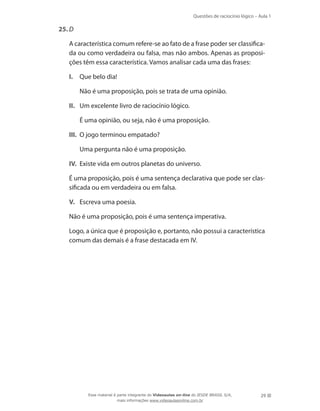 Questões de raciocínio lógico – Aula 1
29
25.	D
	 A característica comum refere-se ao fato de a frase poder ser classifica-
da ou como verdadeira ou falsa, mas não ambos. Apenas as proposi-
ções têm essa característica. Vamos analisar cada uma das frases:
I.	 Que belo dia!
	 Não é uma proposição, pois se trata de uma opinião.
II.	 Um excelente livro de raciocínio lógico.
	 É uma opinião, ou seja, não é uma proposição.
III.	 O jogo terminou empatado?
	 Uma pergunta não é uma proposição.
IV.	 Existe vida em outros planetas do universo.
	 É uma proposição, pois é uma sentença declarativa que pode ser clas-
sificada ou em verdadeira ou em falsa.
V.	 Escreva uma poesia.
	 Não é uma proposição, pois é uma sentença imperativa.
	 Logo, a única que é proposição e, portanto, não possui a característica
comum das demais é a frase destacada em IV.
Esse material é parte integrante do Videoaulas on-line do IESDE BRASIL S/A,
mais informações www.videoaulasonline.com.br
 
