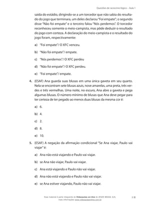 Questões de raciocínio lógico – Aula 1
3
saída do estádio, dirigindo-se a um torcedor que não sabia do resulta-
do do jogo que terminara, um deles declarou“Foi empate”; o segundo
disse “Não foi empate” e o terceiro falou “Nós perdemos”. O torcedor
reconheceu somente o meio-campista, mas pôde deduzir o resultado
do jogo com certeza. A declaração do meio-campista e o resultado do
jogo foram, respectivamente:
a)	 “Foi empate”/ O XFC venceu.
b)	 “Não foi empate”/ empate.
c)	 “Nós perdemos”/ O XFC perdeu
d)	 “Não foi empate”/ O XFC perdeu.
e)	 “Foi empate”/ empate.
4.	 (ESAF) Ana guarda suas blusas em uma única gaveta em seu quarto.
Nela se encontram sete blusas azuis, nove amarelas, uma preta, três ver-
des e três vermelhas. Uma noite, no escuro, Ana abre a gaveta e pega
algumas blusas. O número mínimo de blusas que Ana deve pegar para
ter certeza de ter pegado ao menos duas blusas da mesma cor é:
a)	 6.
b)	 4.
c)	 2.
d)	 8.
e)	 10.
5.	 (ESAF) A negação da afirmação condicional “Se Ana viajar, Paulo vai
viajar”é:
a)	 Ana não está viajando e Paulo vai viajar.
b)	 se Ana não viajar, Paulo vai viajar.
c)	 Ana está viajando e Paulo não vai viajar.
d)	 Ana não está viajando e Paulo não vai viajar.
e)	 se Ana estiver viajando, Paulo não vai viajar.
Esse material é parte integrante do Videoaulas on-line do IESDE BRASIL S/A,
mais informações www.videoaulasonline.com.br
 