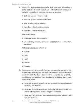 4
Questões de raciocínio lógico – Aula 1
6.	 (Funrio) Um policial rodoviário deteve Carlos, João, José, Marcelo e Ro-
berto, suspeitos de terem causado um acidente fatal em uma autoes-
trada. Na inquirição, os suspeitos afirmaram o seguinte:
Carlos: o culpado é João ou José;
João: o culpado é Marcelo ou Roberto;
José: o culpado não é Roberto;
Marcelo: o culpado está mentindo;
Roberto: o culpado não é José.
	 Sabe-se ainda que:
existe apenas um único culpado;
um único suspeito sempre mente e todos os demais sempre falam
a verdade.
	 Pode-se concluir que o culpado é:
a)	 Carlos.
b)	 João.
c)	 José.
d)	 Marcelo.
e)	 Roberto.
7.	 (Cesgranrio) Num famoso talk show, o entrevistado faz a seguinte afir-
mação:“Toda pessoa gorda não tem boa memória”. Ao que o entrevis-
tador contrapôs: “Eu tenho boa memória. Logo, não sou gordo”. Su-
pondo que a afirmação do entrevistado seja verdadeira, a conclusão
do entrevistador é:
a)	 falsa, pois o correto seria afirmar que, se ele não fosse gordo, então
teria uma boa memória.
b)	 falsa, pois o correto seria afirmar que, se ele não tem uma boa me-
mória, então ele tanto poderia ser gordo como não.
c)	 falsa, pois o correto seria afirmar que ele é gordo e, portanto, não
tem boa memória.
Esse material é parte integrante do Videoaulas on-line do IESDE BRASIL S/A,
mais informações www.videoaulasonline.com.br
 