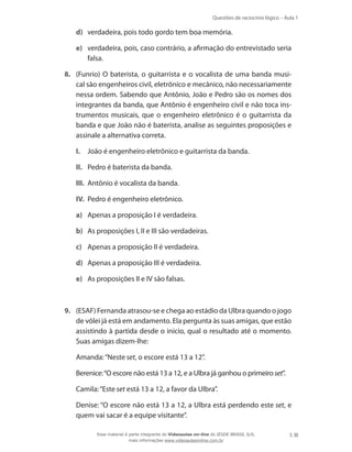 Questões de raciocínio lógico – Aula 1
5
d)	 verdadeira, pois todo gordo tem boa memória.
e)	 verdadeira, pois, caso contrário, a afirmação do entrevistado seria
falsa.
8.	 (Funrio) O baterista, o guitarrista e o vocalista de uma banda musi-
cal são engenheiros civil, eletrônico e mecânico, não necessariamente
nessa ordem. Sabendo que Antônio, João e Pedro são os nomes dos
integrantes da banda, que Antônio é engenheiro civil e não toca ins-
trumentos musicais, que o engenheiro eletrônico é o guitarrista da
banda e que João não é baterista, analise as seguintes proposições e
assinale a alternativa correta.
I.	 João é engenheiro eletrônico e guitarrista da banda.
II.	 Pedro é baterista da banda.
III.	 Antônio é vocalista da banda.
IV.	 Pedro é engenheiro eletrônico.
a)	 Apenas a proposição I é verdadeira.
b)	 As proposições I, II e III são verdadeiras.
c)	 Apenas a proposição II é verdadeira.
d)	 Apenas a proposição III é verdadeira.
e)	 As proposições II e IV são falsas.
9.	 (ESAF) Fernanda atrasou-se e chega ao estádio da Ulbra quando o jogo
de vôlei já está em andamento. Ela pergunta às suas amigas, que estão
assistindo à partida desde o início, qual o resultado até o momento.
Suas amigas dizem-lhe:
	 Amanda:“Neste set, o escore está 13 a 12”.
	 Berenice:“O escore não está 13 a 12, e a Ulbra já ganhou o primeiroset”.
	 Camila:“Este set está 13 a 12, a favor da Ulbra”.
	 Denise: “O escore não está 13 a 12, a Ulbra está perdendo este set, e
quem vai sacar é a equipe visitante”.
Esse material é parte integrante do Videoaulas on-line do IESDE BRASIL S/A,
mais informações www.videoaulasonline.com.br
 