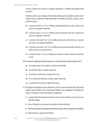 6
Questões de raciocínio lógico – Aula 1
	 Eunice: “Quem vai sacar é a equipe visitante, e a Ulbra está ganhando
este set”.
	 Conhecendo suas amigas, Fernanda sabe que duas delas estão men-
tindo e que as demais estão dizendo a verdade. Conclui, então, corre-
tamente, que:
a)	 o escore está 13 a 12, e a Ulbra está perdendo este set, e quem vai
sacar é a equipe visitante.
b)	 o escore está 13 a 12, e a Ulbra está vencendo este set, e quem vai
sacar é a equipe visitante.
c)	 o escore não está 13 a 12, e a Ulbra está vencendo este set, e quem
vai sacar é a equipe visitante.
d)	 o escore não está 13 a 12, e a Ulbra não está vencendo este set, e a
Ulbra venceu o primeiro set.
e)	 o escore está 13 a 12, e a Ulbra vai sacar, e a Ulbra venceu o primei-
ro set.
10.	(Funrio) A negação da afirmação“se o cachorro late então o gato mia”é:
a)	 se o gato não mia, então o cachorro não late.
b)	 o cachorro late e o gato não mia.
c)	 o cachorro não late e o gato não mia.
d)	 se o cachorro não late, então o gato não mia.
e)	 o cachorro não late ou gato não mia.
11.	(Cesgranrio) Quatro casais divertem-se em uma casa noturna. São eles:
Isabel, Joana, Maria, Ana, Henrique, Pedro, Luís e Rogério. Em determi-
nado momento, está ocorrendo o seguinte:
a esposa de Henrique não dança com o seu marido, mas com o ma-
rido de Isabel;
Ana e Rogério conversam sentados à beira do bar;
Pedro toca piano acompanhando Maria que canta sentada ao seu lado;
Maria não é a esposa de Pedro.
Esse material é parte integrante do Videoaulas on-line do IESDE BRASIL S/A,
mais informações www.videoaulasonline.com.br
 
