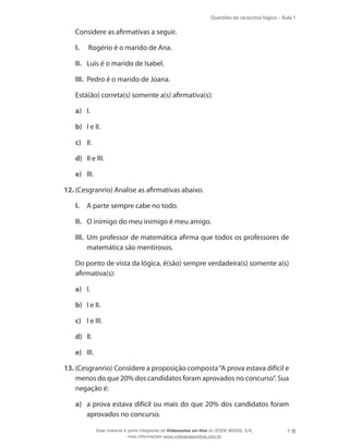 Questões de raciocínio lógico – Aula 1
7
	 Considere as afirmativas a seguir.
I.	 Rogério é o marido de Ana.
II.	 Luís é o marido de Isabel.
III.	 Pedro é o marido de Joana.
	 Está(ão) correta(s) somente a(s) afirmativa(s):
a)	 I.
b)	 I e II.
c)	 II.
d)	 II e III.
e)	 III.
12.	(Cesgranrio) Analise as afirmativas abaixo.
I.	 A parte sempre cabe no todo.
II.	 O inimigo do meu inimigo é meu amigo.
III.	 Um professor de matemática afirma que todos os professores de
matemática são mentirosos.
	 Do ponto de vista da lógica, é(são) sempre verdadeira(s) somente a(s)
afirmativa(s):
a)	 I.
b)	 I e II.
c)	 I e III.
d)	 II.
e)	 III.
13.	(Cesgranrio) Considere a proposição composta“A prova estava difícil e
menos do que 20% dos candidatos foram aprovados no concurso”. Sua
negação é:
a)	 a prova estava difícil ou mais do que 20% dos candidatos foram
aprovados no concurso.
Esse material é parte integrante do Videoaulas on-line do IESDE BRASIL S/A,
mais informações www.videoaulasonline.com.br
 