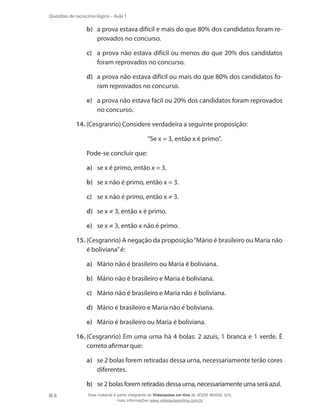 8
Questões de raciocínio lógico – Aula 1
b)	 a prova estava difícil e mais do que 80% dos candidatos foram re-
provados no concurso.
c)	 a prova não estava difícil ou menos do que 20% dos candidatos
foram reprovados no concurso.
d)	 a prova não estava difícil ou mais do que 80% dos candidatos fo-
ram reprovados no concurso.
e)	 a prova não estava fácil ou 20% dos candidatos foram reprovados
no concurso.
14.	(Cesgranrio) Considere verdadeira a seguinte proposição:
	 “Se x = 3, então x é primo”.
	 Pode-se concluir que:
a)	 se x é primo, então x = 3.
b)	 se x não é primo, então x = 3.
c)	 se x não é primo, então x ≠ 3.
d)	 se x ≠ 3, então x é primo.
e)	 se x ≠ 3, então x não é primo.
15.	(Cesgranrio) A negação da proposição“Mário é brasileiro ou Maria não
é boliviana”é:
a)	 Mário não é brasileiro ou Maria é boliviana.
b)	 Mário não é brasileiro e Maria é boliviana.
c)	 Mário não é brasileiro e Maria não é boliviana.
d)	 Mário é brasileiro e Maria não é boliviana.
e)	 Mário é brasileiro ou Maria é boliviana.
16.	(Cesgranrio) Em uma urna há 4 bolas: 2 azuis, 1 branca e 1 verde. É
correto afirmar que:
a)	 se 2 bolas forem retiradas dessa urna, necessariamente terão cores
diferentes.
b)	 se 2 bolas forem retiradas dessa urna, necessariamente uma será azul.
Esse material é parte integrante do Videoaulas on-line do IESDE BRASIL S/A,
mais informações www.videoaulasonline.com.br
 