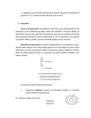 _ a negação de uma conjunção corresponde a situação: não estar na interseção dos
conjuntos P e Q . Desta forma basta não estar em P ou em Q.
4. Argumento
O que é um argumento? Um argumento, nada mais é que a exteriorização de uma
explicação a qual é elaborada por algum sujeito cuja pretensão é convencer alguém da
decorrência ou não do fato apontado (conclusão) por meio de uma sequência de demais
fatos expressos (premissas). Conforme Haight (2003, p. 15) “um argumento é um processo
de raciocínio válido ou inválido”, quando consistente designa um bom raciocínio.
Chamamos de argumento ao conjunto de proposições com uma estrutura, tal que,
algumas delas implicam outra. Nesta relação quando ocorre uma relação de causa e efeito
designa-se o conjunto por argumento válido. Ao passo que, quando a relação de causas e
efeito não estão presentes tem-se um argumento não válido, também nomeados como
falácia e sofisma.
ã
ã
ã
ã
Os argumentos podem dedutivos ou indutivos:
i) Argumentos dedutivos: quando as informações contidas na conclusão
derivam totalmente das premissas.
Ex: (Argumento válido): Todo A é B.
é
Todo A é C
 