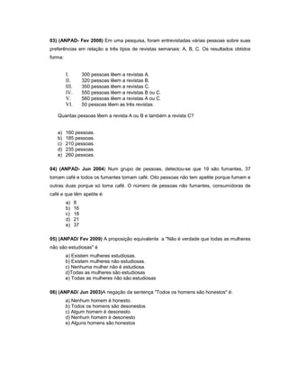 03) (ANPAD- Fev 2008) Em uma pesquisa, foram entrevistadas várias pessoas sobre suas
preferências em relação a três tipos de revistas semanais: A, B, C. Os resultados obtidos
forma:
I. 300 pessoas lêem a revistas A.
II. 320 pessoas lêem a revistas B.
III. 350 pessoas lêem a revistas C.
IV. 550 pessoas lêem a revistas B ou C.
V. 560 pessoas lêem a revistas A ou C.
VI. 50 pessoas lêem as três revistas.
Quantas pessoas lêem a revista A ou B e também a revista C?
a) 160 pessoas.
b) 185 pessoas.
c) 210 pessoas.
d) 235 pessoas.
e) 260 pessoas.
04) (ANPAD- Jun 2004) Num grupo de pessoas, detectou-se que 19 são fumantes, 37
tomam café e todos os fumantes tomam café. Oito pessoas não tem apetite porque fumam e
outras duas porque só toma café. O número de pessoas não fumantes, consumidoras de
café e que têm apetite é:
a) 8
b) 16
c) 18
d) 21
e) 37
05) (ANPAD/ Fev 2009) A proposição equivalente a "Não é verdade que todas as mulheres
não são estudiosas" é
a) Existem mulheres estudiosas.
b) Existem mulheres não estudiosas.
c) Nenhuma mulher não é estudiosa.
d)Todas as mulheres são estudiosas
e) Todas as mulheres não são estudiosas
06) (ANPAD/ Jun 2003)A negação da sentença "Todos os homens são honestos" é:
a) Nenhum homem é honesto.
b) Todos os homens são desonestos
c) Algum homem é desonesto
d) Nenhum homem é desonesto
e) Alguns homens são honestos
 