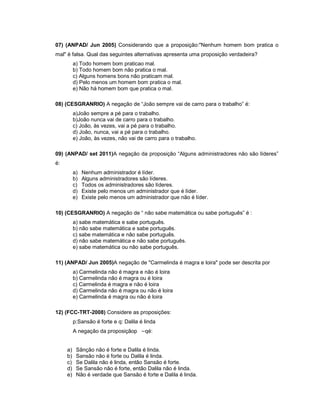 07) (ANPAD/ Jun 2005) Considerando que a proposição:"Nenhum homem bom pratica o
mal" é falsa. Qual das seguintes alternativas apresenta uma proposição verdadeira?
a) Todo homem bom praticao mal.
b) Todo homem bom não pratica o mal.
c) Alguns homens bons não praticam mal.
d) Pelo menos um homem bom pratica o mal.
e) Não há homem bom que pratica o mal.
08) (CESGRANRIO) A negação de “João sempre vai de carro para o trabalho” é:
a)João sempre a pé para o trabalho.
b)João nunca vai de carro para o trabalho.
c) João, às vezes, vai a pé para o trabalho.
d) João, nunca, vai a pé para o trabalho.
e) João, às vezes, não vai de carro para o trabalho.
09) (ANPAD/ set 2011)A negação da proposição “Alguns administradores não são líderes”
é:
a) Nenhum administrador é líder.
b) Alguns administradores são líderes.
c) Todos os administradores são líderes.
d) Existe pelo menos um administrador que é líder.
e) Existe pelo menos um administrador que não é líder.
10) (CESGRANRIO) A negação de “ não sabe matemática ou sabe português” é :
a) sabe matemática e sabe português.
b) não sabe matemática e sabe português.
c) sabe matemática e não sabe português.
d) não sabe matemática e não sabe português.
e) sabe matemática ou não sabe português.
11) (ANPAD/ Jun 2005)A negação de "Carmelinda é magra e loira" pode ser descrita por
a) Carmelinda não é magra e não é loira
b) Carmelinda não é magra ou é loira
c) Carmelinda é magra e não é loira
d) Carmelinda não é magra ou não é loira
e) Carmelinda é magra ou não é loira
12) (FCC-TRT-2008) Considere as proposições:
p:Sansão é forte e q: Dalila é linda
A negação da proposiçãop qé:
a) Sãnção não é forte e Dalila é linda.
b) Sansão não é forte ou Dalila é linda.
c) Se Dalila não é linda, então Sansão é forte.
d) Se Sansão não é forte, então Dalila não é linda.
e) Não é verdade que Sansão é forte e Dalila é linda.
 