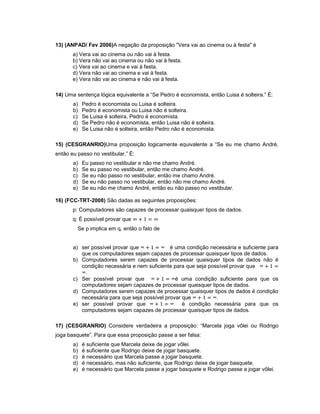 13) (ANPAD/ Fev 2006)A negação da proposição "Vera vai ao cinema ou à festa" é
a) Vera vai ao cinema ou não vai à festa.
b) Vera não vai ao cinema ou não vai à festa.
c) Vera vai ao cinema e vai à festa.
d) Vera não vai ao cinema e vai à festa.
e) Vera não vai ao cinema e não vai à festa.
14) Uma sentença lógica equivalente a “Se Pedro é economista, então Luisa é solteira.” É:
a) Pedro é economista ou Luisa é solteira.
b) Pedro é economista ou Luisa não é solteira.
c) Se Luisa é solteira, Pedro é economista.
d) Se Pedro não é economista, então Luisa não é solteira.
e) Se Luisa não é solteira, então Pedro não é economista.
15) (CESGRANRIO)Uma proposição logicamente equivalente a “Se eu me chamo André,
então eu passo no vestibular.” É:
a) Eu passo no vestibular e não me chamo André.
b) Se eu passo no vestibular, então me chamo André.
c) Se eu não passo no vestibular, então me chamo André.
d) Se eu não passo no vestibular, então não me chamo André.
e) Se eu não me chamo André, então eu não passo no vestibular.
16) (FCC-TRT-2008) São dadas as seguintes proposições:
p: Computadores são capazes de processar quaisquer tipos de dados.
q: É possível provar que
Se p implica em q, então o fato de
a) ser possível provar que ∞ ∞ é uma condição necessária e suficiente para
que os computadores sejam capazes de processar quaisquer tipos de dados.
b) Computadores serem capazes de processar quaisquer tipos de dados não é
condição necessária e nem suficiente para que seja possível provar que ∞
∞.
c) Ser possível provar que ∞ ∞é uma condição suficiente para que os
computadores sejam capazes de processar quaisquer tipos de dados.
d) Computadores serem capazes de processar quaisquer tipos de dados é condição
necessária para que seja possível provar que ∞ ∞.
e) ser possível provar que ∞ ∞ é condição necessária para que os
computadores sejam capazes de processar quaisquer tipos de dados.
17) (CESGRANRIO) Considere verdadeira a proposição: “Marcela joga vôlei ou Rodrigo
joga basquete”. Para que essa proposição passe a ser falsa:
a) é suficiente que Marcela deixe de jogar vôlei.
b) é suficiente que Rodrigo deixe de jogar basquete.
c) é necessário que Marcela passe a jogar basquete.
d) é necessário, mas não suficiente, que Rodrigo deixe de jogar basquete.
e) é necessário que Marcela passe a jogar basquete e Rodrigo passe a jogar vôlei.
 