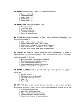 18) (ANPAD)Sabe-se que x 4 então Y=2. Podemos concluir que:
a) Se x 4 então Y≠2.
b) Se x 4 então Y≠2.
c) Se y=2 então x 4 .
d) Se Y≠2então x 4.
e) Se Y≠2 então x 4.
19) (ANPAD- 2007) Quem não corre anda. Logo,
a) Quem anda corre.
b) Quem corre anda.
c) Quem anda não corre.
d) Quem não anda corre.
e) Quem não anda não corre.
20) (ANPAD- 2004)Dada a proposição: “Se Carla é solteira, então Maria é estudante”, uma
proposição equivalente é
a) Carla é solteira e Maria é estudante.
b) Se Maria é estudante, então Carla é solteira.
c) Se Maria não é estudante, então Carla não é solteira.
d) Maria é estudante se, e somente se, Carla é solteira.
e) Se Carla não é solteira, então Maria não é estudante.
21) (ANPAD- set 2004) Se “Alguns profissionais são administradores” e “Todos os
administradores são pessoas competentes”, então necessariamente, com as proposições
apresentadas, pode-se aferir que
a) Algum profissional é uma pessoa competente.
b) Toda pessoa competente é administradora.
c) Todo administrador é profissional.
d) Nenhuma pessoa competente é profissional
e) Nenhum profissional não é competente.
22) (ANPAD- fev 2005)Sabendo-se que todo A é B e que existe algum C que é A, pode-se
afirmar que
a) Algum C não é B.
b) Existe pelo menos um C que é B.
c) Não existe nenhum C que é B
d) Todo A é C.
e) Todo C é B.
23) (TRT-FCC) Sabe-se que existem pessoas desonestas e que existem corruptos.
Admitindo-se verdadeira a frase “Todos os corruptos são desonestos”, é correto concluir que
a) existem corruptos honestos.
b) quem não é corrupto é honesto.
c) Alguns honestos podem ser corruptos.
d) Existem desonestos que são corruptos.
e) Existem mais corruptos do que desonestos.
 