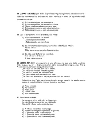 24) (ANPAD- set 2005)Sejam dadas as premissas “Alguns engenheiros são estudiosos” e “
Todos os engenheiros são aprovados no teste”. Para que se tenha um argumento válido,
pode-se concluir que
a) Todos os estudiosos são engenheiros.
b) Todos os estudiosos são aprovados no teste.
c) Alguns estudiosos são aprovados no teste.
d) Todos os aprovados no teste são engenheiros.
e) Todos os aprovados no teste são estudiosos.
25) Diga se o argumento abaixo é válido ou não válido:
a) Todos os mamíferos são mortais.
ã
Todos os gatos são mamíferos
b) Se aumentarmos os meios de pagamentos, então haverá inflação.
ã á çã
Não aumentamos os meios de pagamentos.
c) Se João parar de fumar ele engordará.
ã ã
João não engordará.
26) (CESPE-TER-2009) Um argumento é uma afirmação na qual uma dada sequência
finita_ p1, p2, p3..., pn, n≥1 _ de proposições tem como consequência uma proposição final q.
A esse respeito, considere o seguinte argumento:
_Ou Paulo fica em casa, o ele vai ao cinema.
_Se Paulo fica em casa, então faz o jantar.
_Se Paulofaz o jantar, ele vai dormir tarde.
_Se Paulo dorme tarde, ele não acorda cedo.
_Se Paulo não acorda cedo, ele chega atrasado ao seu trabalho.
Sabendo-se que Paulo não chegou atrasado ao seu trabalho, de acordo com as
regras do raciocínio lógico, é correto deduzir-se que Paulo
a) Ficou em casa.
b) Foi ao cinema
c) Fez o jantar.
d) Dormiu tarde.
e) Não acordou cedo.
27) Sejam as declarações:
Se o governo é bom então não há desemprego.
Se não há desemprego então não há inflação.
Ora, se há inflação podemos concluir que:
a) A inflação não afeta o desemprego.
b) Pode haver inflação independente do governo.
c) O governo é bom e há desemprego.
d) O governo é bom e não há desemprego.
e) O governo não é bom e há desemprego.
 