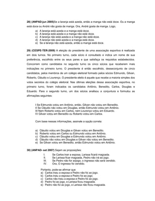 28) (ANPAD-jun 2005)Se a laranja está azeda, então a manga não está doce. Ou a manga
está doce ou André não gosta de manga. Ora, André gosta de manga. Logo,
a) A laranja está azeda e a manga está doce.
b) A laranja está azeda e a manga não está doce.
c) A laranja não está azeda e a manga não está doce.
d) A laranja não está azeda e a manga está doce.
e) Se a laranja não está azeda, então a manga está doce.
29) (CESPE-TER-2009) A eleição do presidente de uma associação esportiva é realizada
em dois turnos. No primeiro turno, cada sócio é consultado e indica um nome de sua
preferência, escolhido entre os seus pares e que satisfaça os requisitos estabelecidos.
Concorrem como candidatos no segundo turno os cinco sócios que receberem mais
indicações no primeiro turno. O presidente é então escolhido, desseconjunto de cinco
candidatos, pelos membros de um colégio eleitoral formado pelos sócios Edmundo, Gilvan,
Roberto, Cláudio e Lourenço. O presidente eleito é aquele que recebe a maioria simples dos
votos secretos do colégio eleitoral. Nas últimas eleições dessa associação esportiva, no
primeiro turno, foram indicados os candidatos Antônio, Benedito, Carlos, Douglas e
Eduardo. Para o segundo turno, um dos sócios analisou a conjuntura e formulou as
afirmações seguintes:
I Se Edmundo votou em Antônio, então, Gilvan não votou em Benedito.
II Se Cláudio não votou em Douglas, então Edmundo votou em Antônio.
III Nem Roberto votou em Carlos, nem Lourenço votou em Eduardo.
IV Gilvan votou em Benedito ou Roberto votou em Carlos.
Com base nessas informações, assinale a opção correta:
a) Cláudio votou em Douglas e Gilvan votou em Benedito.
b) Roberto votou em Carlos ou Edmundo votou em Antônio.
c) Cláudio votou em Douglas e Edmundo votou em Antônio.
d) Cláudio não votou em Douglas e Gilvan não votou em Benedito.
e) Se Gilvan votou em Benedito, então Edmundo votou em Antônio.
30) (ANPAD- set 2007) Sejam as proposições:
I. Se Carlos trair a esposa, Larissa ficará magoada.
II. Se Larissa ficar magoada, Pedro não irá ao jogo.
III. Se Pedro não for aojogo, o ingresso não será vendido.
IV. Ora, O ingresso foi vendido.
Portanto, pode-se afirmar que
a) Carlos traiu a esposa e Pedro não foi ao jogo.
b) Carlos traiu a esposa e Pedro foi ao jogo.
c) Carlos não traiu a esposa e Pedro foi ao jogo.
d) Pedro foi ao jogo, e Larissa ficou magoada.
e) Pedro não foi ao jogo, e Larissa não ficou magoada.
 