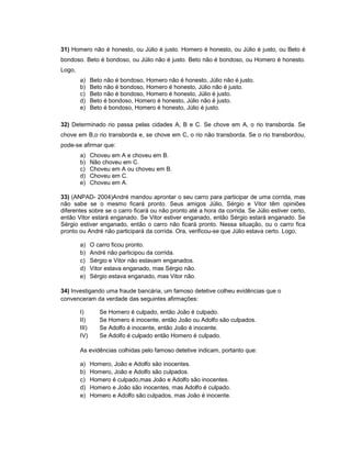 31) Homero não é honesto, ou Júlio é justo. Homero é honesto, ou Júlio é justo, ou Beto é
bondoso. Beto é bondoso, ou Júlio não é justo. Beto não é bondoso, ou Homero é honesto.
Logo,
a) Beto não é bondoso, Homero não é honesto, Júlio não é justo.
b) Beto não é bondoso, Homero é honesto, Júlio não é justo.
c) Beto não é bondoso, Homero é honesto, Júlio é justo.
d) Beto é bondoso, Homero é honesto, Júlio não é justo.
e) Beto é bondoso, Homero é honesto, Júlio é justo.
32) Determinado rio passa pelas cidades A, B e C. Se chove em A, o rio transborda. Se
chove em B,o rio transborda e, se chove em C, o rio não transborda. Se o rio transbordou,
pode-se afirmar que:
a) Choveu em A e choveu em B.
b) Não choveu em C.
c) Choveu em A ou choveu em B.
d) Choveu em C.
e) Choveu em A.
33) (ANPAD- 2004)André mandou aprontar o seu carro para participar de uma corrida, mas
não sabe se o mesmo ficará pronto. Seus amigos Júlio, Sérgio e Vitor têm opiniões
diferentes sobre se o carro ficará ou não pronto até a hora da corrida. Se Júlio estiver certo,
então Vitor estará enganado. Se Vitor estiver enganado, então Sérgio estará enganado. Se
Sérgio estiver enganado, então o carro não ficará pronto. Nessa situação, ou o carro fica
pronto ou André não participará da corrida. Ora, verificou-se que Júlio estava certo. Logo,
a) O carro ficou pronto.
b) André não participou da corrida.
c) Sérgio e Vitor não estavam enganados.
d) Vitor estava enganado, mas Sérgio não.
e) Sérgio estava enganado, mas Vitor não.
34) Investigando uma fraude bancária, um famoso detetive colheu evidências que o
convenceram da verdade das seguintes afirmações:
I) Se Homero é culpado, então João é culpado.
II) Se Homero é inocente, então João ou Adolfo são culpados.
III) Se Adolfo é inocente, então João é inocente.
IV) Se Adolfo é culpado então Homero é culpado.
As evidências colhidas pelo famoso detetive indicam, portanto que:
a) Homero, João e Adolfo são inocentes.
b) Homero, João e Adolfo são culpados.
c) Homero é culpado,mas João e Adolfo são inocentes.
d) Homero e João são inocentes, mas Adolfo é culpado.
e) Homero e Adolfo são culpados, mas João é inocente.
 
