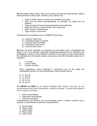 35) Três amigos, Régis, Silvio e Tiago, forma juntos a uma loja que vende camisas, calças e
bonés somente nas cores verde, vermelho e azul. Sabe-se que
• Cada um deles comprou um boné, uma camiseta e uma calça;
• Cada uma das peças compradas(bonés, ou camisetas, ou calças) tem cor
diferente;
• Todas as peças da mesma pessoa apresentam cores diferentes;
• Régis não comprou o boné vermelho, nem a calça azul;
• Sílvio comprou a camiseta azul;
• Tiago comprou o boné verde.
Considerando as proposições acima, é CORRETO afirmar que
a) a calça do Tiago é azul.
b) a camiseta do Régis é vermelha.
c) a calça do Sílvio é vermelha.
d) a camiseta do Tiago é azul.
e) o boné do Sílvio é azul.
36) Houve de forma codificada, um vazamento de informações sobre a rentabilidade das
ações x1, x2 e x3 no mercado. Cada ação é classificada segundo uma cor, definindo a sua
rentabilidade: a verde é a mais rentável; a vermelha é a pior ação; e a azul é intermediária.
Na codificação das informações vazadas, sabe-se que, das três informações abaixo uma é
verdadeira
I. x1 é verde;
II. x2 não é verde;
III. x3 não é vermelha.
Assim, baseando-se nessa codificação e sabendo-se que as três ações tem
rentabilidades distintas, da mais rentável para a menos rentável, têm-se
a) x1, x2 e x3
b) x1, x3 e x2
c) x2, x3 e x1
d) x2, x1 e x3
e) x3, x2 e x1
37) (ANPAD- set 2005) Em um empresa trabalham Paulo, Sérgio e João, que são, não
necessariamente nesta ordem, administrador, contador e advogado. A respeito deles podem-se
fazer as seguintes afirmações:
• Paulo é administrador;
• Sérgio não é administrador;
• João não é advogado.
Considerando-se que somente uma das afirmações acima é verdeira, conclui-se que o
contador e o administrador se chamam, respectivamente,
a) Pauloe Sérgio
b) Sérgio e João
c) João e Sérgio
d) Paulo e João
e) João e Paulo.
 
