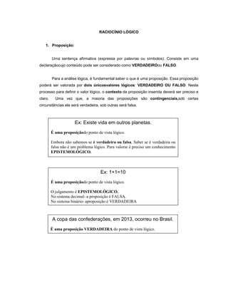 RACIOCÍNIO LÓGICO
1. Proposição:
Uma sentença afirmativa (expressa por palavras ou símbolos). Consiste em uma
declaraçãocujo conteúdo pode ser considerado como VERDADEIROou FALSO.
Para a análise lógica, é fundamental saber o que é uma proposição. Essa proposição
poderá ser valorada por dois únicosvalores lógicos: VERDADEIRO OU FALSO. Neste
processo para definir o valor lógico, o contexto da proposição inserida deverá ser preciso e
claro. Uma vez que, a maioria das proposições são contingenciais,sob certas
circunstâncias ela será verdadeira, sob outras será falsa.
Ex: Existe vida em outros planetas.
É uma proposiçãodo ponto de vista lógico.
Embora não sabemos se é verdadeira ou falsa. Saber se é verdadeira ou
falsa não é um problema lógico. Para valorar é preciso um conhecimento
EPISTEMOLÓGICO.
Ex: 1+1=10
É uma proposiçãodo ponto de vista lógico.
O julgamento é EPISTEMOLÓGICO.
No sistema decimal- a proposição é FALSA.
No sistema binário- aproposição é VERDADEIRA
A copa das confederações, em 2013, ocorreu no Brasil.
É uma proposição VERDADEIRA do ponto de vista lógico.
 