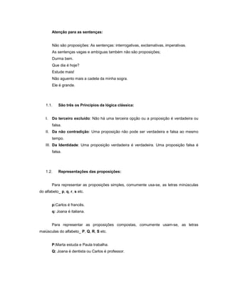 Atenção para as sentenças:
Não são proposições: As sentenças: interrogativas, exclamativas, imperativas.
As sentenças vagas e ambíguas também não são proposições;
Durma bem.
Que dia é hoje?
Estude mais!
Não aguento mais a cadela da minha sogra.
Ele é grande.
1.1. São três os Princípios da lógica clássica:
I. Do terceiro excluído: Não há uma terceira opção ou a proposição é verdadeira ou
falsa.
II. Da não contradição: Uma proposição não pode ser verdadeira e falsa ao mesmo
tempo.
III. Da Identidade: Uma proposição verdadeira é verdadeira. Uma proposição falsa é
falsa.
1.2. Representações das proposições:
Para representar as proposições simples, comumente usa-se, as letras minúsculas
do alfabeto_ p, q, r, s etc.
p:Carlos é francês.
q: Joana é italiana.
Para representar as proposições compostas, comumente usam-se, as letras
maiúsculas do alfabeto_ P, Q, R, S etc.
P:Marta estuda e Paula trabalha.
Q: Joana é dentista ou Carlos é professor.
 