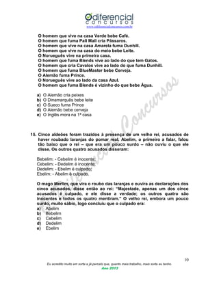 www.odiferencialconcursos.com.br
10
Eu acredito muito em sorte e já percebi que, quanto mais trabalho, mais sorte eu tenho.
Ano 2013
O homem que vive na casa Verde bebe Café.
O homem que fuma Pall Mall cria Pássaros.
O homem que vive na casa Amarela fuma Dunhill.
O homem que vive na casa do meio bebe Leite.
O Norueguês vive na primeira casa.
O homem que fuma Blends vive ao lado do que tem Gatos.
O homem que cria Cavalos vive ao lado do que fuma Dunhill.
O homem que fuma BlueMaster bebe Cerveja.
O Alemão fuma Prince.
O Norueguês vive ao lado da casa Azul.
O homem que fuma Blends é vizinho do que bebe Água.
a) O Alemão cria peixes
b) O Dinamarquês bebe leite
c) O Sueco fuma Prince
d) O Alemão bebe cerveja
e) O Inglês mora na 1ª casa
15. Cinco aldeões foram trazidos à presença de um velho rei, acusados de
haver roubado laranjas do pomar real. Abelim, o primeiro a falar, falou
tão baixo que o rei – que era um pouco surdo – não ouviu o que ele
disse. Os outros quatro acusados disseram:
Bebelim: - Cebelim é inocente;
Cebelim: - Dedelim é inocente;
Dedelim: - Ebelim é culpado;
Ebelim: - Abelim é culpado.
O mago Merlim, que vira o roubo das laranjas e ouvira as declarações dos
cinco acusados, disse então ao rei: “Majestade, apenas um dos cinco
acusados é culpado, e ele disse a verdade; os outros quatro são
inocentes e todos os quatro mentiram.” O velho rei, embora um pouco
surdo, muito sábio, logo concluiu que o culpado era:
a) Abelim
b) Bebelim
c) Cebelim
d) Dedelim
e) Ebelim
 