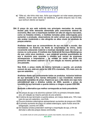 www.odiferencialconcursos.com.br
102
Eu acredito muito em sorte e já percebi que, quanto mais trabalho, mais sorte eu tenho.
Ano 2013
e) “Olhe só, não tinha visto isso. Acho que ninguém vai notar esses pequenos
defeitos, devem estar dentro da tolerância. A gente empurra isso no lote,
que nenhum cliente vai reparar.”
304. O preço do aço está subindo nos principais mercados do mundo,
levado pela forte demanda alimentada pelo crescimento estável da
economia. Mas com a importação também em alta em alguns mercados,
como os Estados Unidos, e medidas tomadas pelas siderúrgicas para
aumentar a produção, observadores do setor acham que os aumentos
vão acabar moderando e não atingirão os altos níveis da escalada de
preços anterior.
Analistas dizem que os consumidores de aço em todo o mundo, das
montadoras na América do Norte às empreiteiras da China, estão
novamente estocando material e mostram demanda cada vez maior, ao
menos no curto prazo. O instituto dos Centros de Serviços Metalúrgicos
diz que, entre seus membros – que compram grandes quantidades de
aço e alumínio para revender a clientes que variam de empresas
aeroespaciais a empreiteiras -, as vendas do metal nos EUA nos
primeiros três meses subiram 3,5 % em relação ao mesmo período do
ano passado.
Nos EUA, o preço médio da bobina laminada a quente, um produto
comum de aço, está em cerca de US$ 570 a tonelada, 15% mais caro do
que em setembro.
Analistas dizem que praticamente todos os produtos, inclusive bobinas
de aço laminado a frio, barras reforçadas e aço inoxidável, mostram
pequenos aumentos de preço. Espera-se que a alta deste ano seja mais
administrável que a drástica subida de 2004, quando o preço da
tonelada do aço laminado a quente dobrou e chegou a quase US$ 800.
Assinale a alternativa que melhor corresponde ao texto precedente:
a) Os preços do aço e do alumínio subiram 3,5% no primeiro trimestre deste
ano, em relação ao mesmo período do ano anterior.
b) A bobina de aço laminado a quente estava, em março deste ano, 15% mais
cara do que em setembro, nos EUA.
c) Poucos produtos siderúrgicos apresentaram aumentos de preços em 2006.
d) O primeiro aumento de preço na cadeia siderúrgica, após muitos anos de
estagnação, ocorreu em 2006.
e) Os Estados Unidos pretendem restringir a importação de aço, a fim de
derrubar a alta dos preços dessa commodity.
 