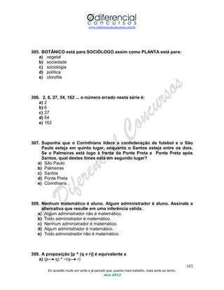 www.odiferencialconcursos.com.br
103
Eu acredito muito em sorte e já percebi que, quanto mais trabalho, mais sorte eu tenho.
Ano 2013
305. BOTÂNICO está para SOCIÓLOGO assim como PLANTA está para:
a) vegetal
b) sociedade
c) sociologia
d) política
e) clorofila
306. 2, 6, 27, 54, 162 ... o número errado nesta série é:
a) 2
b) 6
c) 27
d) 54
e) 162
307. Suponha que o Corinthians lidere a confederação de futebol e o São
Paulo esteja em quinto lugar, enquanto o Santos esteja entre os dois.
Se o Palmeiras está logo à frente da Ponte Preta e Ponte Preta após
Santos, qual destes times está em segundo lugar?
a) São Paulo
b) Palmeiras
c) Santos
d) Ponte Preta
e) Corinthians
308. Nenhum matemático é aluno. Algum administrador é aluno. Assinale a
alternativa que resulte em uma inferência válida.
a) Algum administrador não é matemático.
b) Todo administrador é matemático.
c) Nenhum administrador é matemático.
d) Algum administrador é matemático.
e) Todo administrador não é matemático.
309. A proposição [p ^ (q v r)] é equivalente a
a) (p q) ^ ~(q r)
 