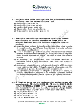 www.odiferencialconcursos.com.br
105
Eu acredito muito em sorte e já percebi que, quanto mais trabalho, mais sorte eu tenho.
Ano 2013
312. Se o jardim não é florido, então o gato mia. Se o jardim é florido, então o
passarinho canta. Ora, o passarinho canta. Logo:
a) o jardim é florido e o gato mia
b) o jardim é florido e o gato não mia
c) o jardim não é florido e o gato mia.
d) O jardim não é florido e o gato não mia.
e) Se o passarinho canta, então o gato não mia
313. A dedução é o raciocínio que permite provar o particular a partir do
geral. A indução, ao contrário, procura provar o geral a partir do
particular. Assinale o único caso de indução nos cinco argumentos
seguintes:
a) As vendas desta pasta de dentes vão ser bem-sucedidas, pois a pesquisa
de mercado mostrou que 78% das donas de casa da amostra preferiram
esse produto à versão anterior.
b) Todos os operadores que efetuam exaustivos esforços repetitivos contraem
tendinite. A costureira Antônia trabalha dez horas por dia na sua máquina e
efetua esforços repetitivos nos braços. Logo, cedo ou tarde, será vítima de
tendinite.
c) As empresas bem administradas usam indicadores gerenciais. A
companhia Tedesk é bem administrada. Logo, deve usar indicadores
gerenciais.
d) As empresas cujo coeficiente de endividamento é superior a 30% enfrentam
sérios problemas de crédito. A Xizipsilon deve ter dificuldades para obter
empréstimos, já que suas dívidas ultrapassam seu patrimônio.
e) Os professores universitários são obrigados a ser ativos no ensino, na
pesquisa e na publicação, sob pena de ser demitidos. O professor Vendoim
não leciona nem pesquisa ou publica. É possível que seja logo despedido.
314. O vilarejo de Junda tem sete habitantes. Suas rendas mensais são,
respectivamente: R$ 350, 00; R$ 350, 00; R$ 350, 00; R$ 2010, 00; R$
4030,00; R$ 4970,00; e R$ 9850, 00. Você pode propor três valores como
mais representativos da renda mensal per capita do vilarejo. Escolha
entre as cinco listas seguintes a que contém esses três valores.
a) 350, 00; 4030, 00; 4970, 00.
b) 350, 00; 4970, 00; 9850, 00.
c) 350, 00; 2010, 00; 3130, 00.
d) 2010, 00; 4030, 00; 4970, 00.
 