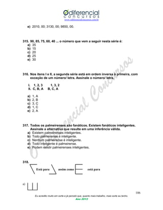 www.odiferencialconcursos.com.br
106
Eu acredito muito em sorte e já percebi que, quanto mais trabalho, mais sorte eu tenho.
Ano 2013
e) 2010, 00; 3130, 00; 9850, 00.
315. 90, 85, 75, 60, 40 ... o número que vem a seguir nesta série é:
a) 35
b) 15
c) 20
d) 25
e) 30
316. Nos itens I e II, a segunda série está em ordem inversa à primeira, com
exceção de um número/ letra. Assinale o número/ letra.
I. 1, 2, 3 1, 3, 2
II. C, B, A B, C, A
a) 1, A
b) 2, B
c) 3, C
d) 1, C
e) 2, A
317. Todos os palmeirenses são fanáticos. Existem fanáticos inteligentes.
Assinale a alternativa que resulte em uma inferência válida.
a) Existem palmeirenses inteligentes.
b) Todo palmeirense é inteligente.
c) Nenhum palmeirense é inteligente.
d) Todo inteligente é palmeirense.
e) Podem existir palmeirenses inteligentes.
318.
Está para assim como está para
a)
 