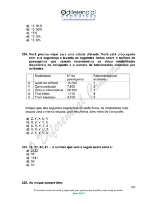 www.odiferencialconcursos.com.br
109
Eu acredito muito em sorte e já percebi que, quanto mais trabalho, mais sorte eu tenho.
Ano 2013
a) 15, 94%
b) 15, 50%
c) 15%
d) 17, 5%
e) 16, 5%
324. Você precisa viajar para uma cidade distante. Você está preocupado
com sua segurança e levanta os seguintes dados sobre o número de
passageiros que usaram recentemente as cinco modalidades
disponíveis de transporte e o número de falecimentos ocorridos por
acidentes.
Modalidade Nº de
passageiros
Falecimentos por
acidentes
X
Y
Z
U
V
Avião de carreira
Carro particular
Ônibus interestadual
Táxi aéreo
Trem expresso
15.500
7.800
28.100
1.100
3.700
2
3
7
4
1
Indique qual das seguintes seqüências de preferência, da modalidade mais
segura para a menos segura, você escolheria como meio de transporte:
a) Z, Y, X, U, V
b) X, Z, V, Y, U
c) U, V, Y, Z, X
d) V, X, Y, U, Z
e) Z, X, Y, V, U
325. 14, 23, 32, 41 ... o número que vem a seguir nesta série é:
a) 2332
b) 51
c) 1441
d) 54
e) 50
326. As moças sempre têm:
 