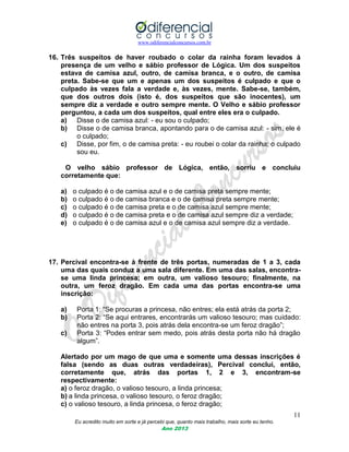 www.odiferencialconcursos.com.br
11
Eu acredito muito em sorte e já percebi que, quanto mais trabalho, mais sorte eu tenho.
Ano 2013
16. Três suspeitos de haver roubado o colar da rainha foram levados à
presença de um velho e sábio professor de Lógica. Um dos suspeitos
estava de camisa azul, outro, de camisa branca, e o outro, de camisa
preta. Sabe-se que um e apenas um dos suspeitos é culpado e que o
culpado às vezes fala a verdade e, às vezes, mente. Sabe-se, também,
que dos outros dois (isto é, dos suspeitos que são inocentes), um
sempre diz a verdade e outro sempre mente. O Velho e sábio professor
perguntou, a cada um dos suspeitos, qual entre eles era o culpado.
a) Disse o de camisa azul: - eu sou o culpado;
b) Disse o de camisa branca, apontando para o de camisa azul: - sim, ele é
o culpado;
c) Disse, por fim, o de camisa preta: - eu roubei o colar da rainha; o culpado
sou eu.
O velho sábio professor de Lógica, então, sorriu e concluiu
corretamente que:
a) o culpado é o de camisa azul e o de camisa preta sempre mente;
b) o culpado é o de camisa branca e o de camisa preta sempre mente;
c) o culpado é o de camisa preta e o de camisa azul sempre mente;
d) o culpado é o de camisa preta e o de camisa azul sempre diz a verdade;
e) o culpado é o de camisa azul e o de camisa azul sempre diz a verdade.
17. Percival encontra-se à frente de três portas, numeradas de 1 a 3, cada
uma das quais conduz a uma sala diferente. Em uma das salas, encontra-
se uma linda princesa; em outra, um valioso tesouro; finalmente, na
outra, um feroz dragão. Em cada uma das portas encontra-se uma
inscrição:
a) Porta 1: “Se procuras a princesa, não entres; ela está atrás da porta 2;
b) Porta 2: “Se aqui entrares, encontrarás um valioso tesouro; mas cuidado:
não entres na porta 3, pois atrás dela encontra-se um feroz dragão”;
c) Porta 3: “Podes entrar sem medo, pois atrás desta porta não há dragão
algum”.
Alertado por um mago de que uma e somente uma dessas inscrições é
falsa (sendo as duas outras verdadeiras), Percival conclui, então,
corretamente que, atrás das portas 1, 2 e 3, encontram-se
respectivamente:
a) o feroz dragão, o valioso tesouro, a linda princesa;
b) a linda princesa, o valioso tesouro, o feroz dragão;
c) o valioso tesouro, a linda princesa, o feroz dragão;
 