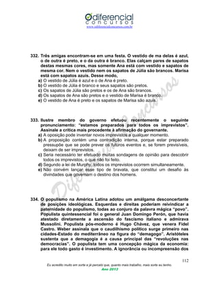 www.odiferencialconcursos.com.br
112
Eu acredito muito em sorte e já percebi que, quanto mais trabalho, mais sorte eu tenho.
Ano 2013
332. Três amigas encontram-se em uma festa. O vestido de ma delas é azul,
o de outra é preto, e o da outra é branco. Elas calçam pares de sapatos
destas mesmas cores, mas somente Ana está com vestido e sapatos de
mesma cor. Nem o vestido nem os sapatos de Júlia são brancos. Marisa
está com sapatos azuis. Desse modo,
a) O vestido de Júlia é azul e o de Ana é preto.
b) O vestido de Júlia é branco e seus sapatos são pretos.
c) Os sapatos de Júlia são pretos e os de Ana são brancos.
d) Os sapatos de Ana são pretos e o vestido de Marisa é branco.
e) O vestido de Ana é preto e os sapatos de Marisa são azuis.
333. Ilustre membro do governo efetuou recentemente o seguinte
pronunciamento: “estamos preparados para todos os imprevistos”.
Assinale a crítica mais procedente à afirmação do governante.
a) A oposição pode inventar novos imprevistos a qualquer momento.
b) A proposição contém uma contradição interna, porque estar preparado
pressupõe que se pode prever os futuros eventos e, se forem previsíveis,
deixam de ser imprevistos.
c) Seria necessário ter efetuado muitas sondagens de opinião para descobrir
todos os imprevistos, o que não foi feito.
d) Segundo a lei de Murphy, todos os imprevistos ocorrem simultaneamente.
e) Não convém lançar esse tipo de bravata, que constitui um desafio às
divindades que governam o destino dos homens.
334. O populismo na América Latina adotou um amálgama desconcertante
de posições ideológicas. Esquerdas e direitas poderiam reivindicar a
paternidade do populismo, todas ao conjuro da palavra mágica “povo”.
Populista quintessencial foi o general Juan Domingo Perón, que havia
atestado diretamente a ascensão do fascismo italiano e admirava
Mussolini. Populista pós-moderno é Hugo Chávez, que venera Fidel
Castro. Weber assinala que o caudilhismo político surge primeiro nas
cidades-Estado do mediterrâneo na figura do “demagogo”. Aristóteles
sustenta que a demagogia é a causa principal das “revoluções nas
democracias”. O populista tem uma concepção mágica da economia:
para ele todo gasto é investimento. A ignorância ou incompreensão dos
 