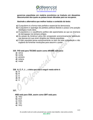 www.odiferencialconcursos.com.br
113
Eu acredito muito em sorte e já percebi que, quanto mais trabalho, mais sorte eu tenho.
Ano 2013
governos populistas em matéria econômica se traduziu em desastres
descomunais dos quais os países levam décadas para se recuperar.
Assinale a alternativa que melhor traduz o conteúdo do texto:
a) O populismo é a forma mais perfeita e essencial da democracia.
b) O populismo é apanágio de partidos políticos liberais e possui uma posição
ideológica muito clara.
c) O populismo e o caudilhismo político são aparentados ao que se chamava
de demagogia nos tempos antigos.
d) Os países da América Latina têm prosperado economicamente, sobretudo
nas épocas em que eram dirigidos por líderes populistas.
e) O líder populista pensa exclusivamente no bem de toda a população e não
cogitaria de fomentar revoluções para assumir o poder.
335. FIO está para TECIDO assim como ARAME está para:
a) cerca
b) corda
c) peneira
d) antena
e) metal
336. A, C, F, J ... a letra que vem a seguir nesta série é:
a) O
b) R
c) S
d) M
e) U
337.
ABD está para CBA, assim como QRT está para
a) TRQ
b) RQT
c) RQS
d) TSR
e) SRQ
 