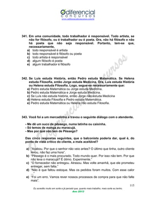 www.odiferencialconcursos.com.br
115
Eu acredito muito em sorte e já percebi que, quanto mais trabalho, mais sorte eu tenho.
Ano 2013
341. Em uma comunidade, todo trabalhador é responsável. Todo artista, se
não for filósofo, ou é trabalhador ou é poeta. Ora, não há filósofo e não
há poeta que não seja responsável. Portanto, tem-se que,
necessariamente,
a) todo responsável é artista
b) todo responsável é filósofo ou poeta
c) todo artista é responsável
d) algum filósofo é poeta
e) algum trabalhador é filósofo
342. Se Luís estuda História, então Pedro estuda Matemática. Se Helena
estuda Filosofia, então Jorge estuda Medicina. Ora, Luís estuda História
ou Helena estuda Filosofia. Logo, segue-se necessariamente que:
a) Pedro estuda Matemática ou Jorge estuda Medicina.
b) Pedro estuda Matemática e Jorge estuda Medicina.
c) Se Luís não estuda história, então Jorge não estuda Medicina
d) Helena estuda Filosofia e Pedro estuda Matemática.
e) Pedro estuda Matemática ou Helena não estuda Filosofia.
343. Você foi a um mercadinho e travou o seguinte diálogo com o atendente.
- Me dê um suco de pêssego, numa latinha ou caixinha.
- Só temos de manga ou maracujá.
- Mas por que não tem de Pêssego?
Das cinco respostas seguintes, que o balconista poderia dar, qual é, do
ponto de vista crítico do cliente, a mais aceitável?
a) “Acabou. Por que o senhor não veio antes? O último que tinha, outro cliente
levou, não faz uma hora”.
b) “Pêssego é o mais procurado. Todo mundo quer. Por isso não tem. Por que
não leva o maracujá? É ótimo. Experimente.”
c) “O fornecedor não entregou. Atrasou. Mas volte amanhã, que ele prometeu
entregar, sem falta.”
d) “Não é que faltou estoque. Mas os pedidos foram muitos. Com esse calor
...”
e) “Foi um erro. Vamos rever nossos processos de compra para que não falte
mais”.
 