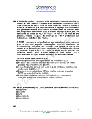 www.odiferencialconcursos.com.br
116
Eu acredito muito em sorte e já percebi que, quanto mais trabalho, mais sorte eu tenho.
Ano 2013
344. A indústria paulista, contratou mais trabalhadores do que demitiu em
março. No mês passado o nível de emprego do setor aumentou 0,29%,
com a criação de pouco mais de 6000 vagas em relação a fevereiro.
Março é um mês em que tradicionalmente o emprego cresce no setor,
que geralmente demite mais no final e contrata mais no início de cada
ano. No primeiro trimestre de 2006, o nível de emprego subiu 0,93%, um
acréscimo de cerca de 19,5 mil vagas em relação ao final do ano
passado, mostra pesquisa de emprego da FIESP (Federação das
Indústrias do Estado de São Paulo).
A FIESP reformulou a metodologia de sua pesquisa de emprego neste
ano, o que não permite comparações com os resultados de
levantamentos realizados, por exemplo, nos meses de março dos
demais anos. De qualquer forma, a avaliação de Paulo Francini, diretor
da entidade, é que o ritmo de criação de vagas seguirá positivo nos
próximos meses, “Abril e maio devem vir mais fortes, com o
crescimento de 0,5% [no nível de emprego] diz o diretor da FIESP.
Do texto acima, pode-se inferir que:
a) O Brasil preencheu 6 000 vagas formais em fevereiro de 2006.
b) No estado de São Paulo, o número de empregados cresceu em 19 500
pessoas, no primeiro trimestre de 2006.
c) A indústria paulista contava com cerca de 2, 08 milhões de trabalhadores
em fevereiro de 2006.
d) Espera-se um crescimento de 0,5% no nível de emprego, segundo a
FIESP, no segundo trimestre de 2006.
e) A indústria contrata maior número de trabalhadores nos meses de
novembro e dezembro, por conta das vendas natalinas.
345. PERTURBADO está para CONFUSO assim como IGNORANTE está para:
a) experiente
b) devasso
c) culto
d) traumatizado
e) incompetente
346.
 