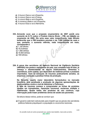 www.odiferencialconcursos.com.br
119
Eu acredito muito em sorte e já percebi que, quanto mais trabalho, mais sorte eu tenho.
Ano 2013
a) A loura é Sara e vai à Espanha.
b) A ruiva é Sara e vai à França.
c) A ruiva é Bete e vai à Espanha.
d) A morena é Bete e vai à Espanha.
e) A loura é Elza e vai à Alemanha.
353. Armando ouve que a proposta orçamentária de 2007 prevê uma
aumento de 0,1% sobre o Produto Interno Bruto – PIB, em relação ao
orçamento de 2006. Ele acha esse valor insignificante, mas Alfredo
lembra-lhe que o PIB brasileiro previsto é de 1.890 bilhões de reais e
que, portanto, o aumento referido, nada insignificante em reais,
corresponde a:
a) 1, 89 bilhões
b) 18,9 bilhões
c) 1.890 bilhões
d) 18.900 bilhões
e) 189 bilhões
354. A greve dos servidores da Agência Nacional de Vigilância Sanitária
(ANVISA) nos portos e aeroportos do país, que completa hoje 45 dias, já
ameaça o abastecimento de alguns medicamentos, alimentos e
cosméticos, entre outros, que dependem de matérias-primas e produtos
importados. Com os estoques de insumos praticamente zerados, as
empresas começam a paralisar linhas de produção.
Na Novartis, quarto maior laboratório farmacêutico no mercado
brasileiro, está paralisada a produção de algumas apresentações de
medicamentos contra o mal de Alzheimer e Parkinson.
A falta de insumos começa a comprometer as linhas de produtos
usados em transplantes, reposição hormonal, esclerose múltipla e
hipertensão. Quase todos são produtos de uso contínuo, cuja
interrupção pode trazer problemas sérios de saúde aos pacientes.
Da leitura dessa notícia, pode-se concluir que:
a) O governo está bem estruturado para impedir que as greves dos servidores
públicos federais prejudiquem a população e a economia nacionais.
 