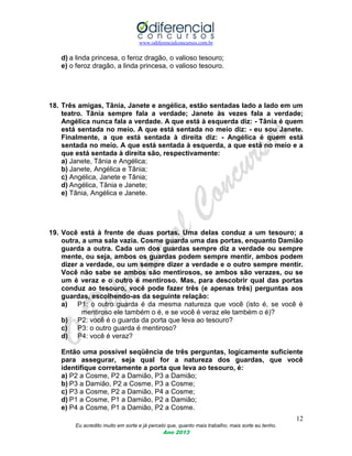 www.odiferencialconcursos.com.br
12
Eu acredito muito em sorte e já percebi que, quanto mais trabalho, mais sorte eu tenho.
Ano 2013
d) a linda princesa, o feroz dragão, o valioso tesouro;
e) o feroz dragão, a linda princesa, o valioso tesouro.
18. Três amigas, Tânia, Janete e angélica, estão sentadas lado a lado em um
teatro. Tânia sempre fala a verdade; Janete às vezes fala a verdade;
Angélica nunca fala a verdade. A que está à esquerda diz: - Tânia é quem
está sentada no meio. A que está sentada no meio diz: - eu sou Janete.
Finalmente, a que está sentada à direita diz: - Angélica é quem está
sentada no meio. A que está sentada à esquerda, a que está no meio e a
que está sentada à direita são, respectivamente:
a) Janete, Tânia e Angélica;
b) Janete, Angélica e Tânia;
c) Angélica, Janete e Tânia;
d) Angélica, Tânia e Janete;
e) Tânia, Angélica e Janete.
19. Você está à frente de duas portas. Uma delas conduz a um tesouro; a
outra, a uma sala vazia. Cosme guarda uma das portas, enquanto Damião
guarda a outra. Cada um dos guardas sempre diz a verdade ou sempre
mente, ou seja, ambos os guardas podem sempre mentir, ambos podem
dizer a verdade, ou um sempre dizer a verdade e o outro sempre mentir.
Você não sabe se ambos são mentirosos, se ambos são verazes, ou se
um é veraz e o outro é mentiroso. Mas, para descobrir qual das portas
conduz ao tesouro, você pode fazer três (e apenas três) perguntas aos
guardas, escolhendo-as da seguinte relação:
a) P1: o outro guarda é da mesma natureza que você (isto é, se você é
mentiroso ele também o é, e se você é veraz ele também o é)?
b) P2: você é o guarda da porta que leva ao tesouro?
c) P3: o outro guarda é mentiroso?
d) P4: você é veraz?
Então uma possível seqüência de três perguntas, logicamente suficiente
para assegurar, seja qual for a natureza dos guardas, que você
identifique corretamente a porta que leva ao tesouro, é:
a) P2 a Cosme, P2 a Damião, P3 a Damião;
b) P3 a Damião, P2 a Cosme, P3 a Cosme;
c) P3 a Cosme, P2 a Damião, P4 a Cosme;
d) P1 a Cosme, P1 a Damião, P2 a Damião;
e) P4 a Cosme, P1 a Damião, P2 a Cosme.
 