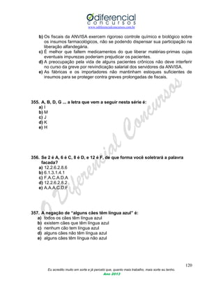 www.odiferencialconcursos.com.br
120
Eu acredito muito em sorte e já percebi que, quanto mais trabalho, mais sorte eu tenho.
Ano 2013
b) Os fiscais da ANVISA exercem rigoroso controle químico e biológico sobre
os insumos farmacológicos, não se podendo dispensar sua participação na
liberação alfandegária.
c) É melhor que faltem medicamentos do que liberar matérias-primas cujas
eventuais impurezas poderiam prejudicar os pacientes.
d) A preocupação pela vida de alguns pacientes crônicos não deve interferir
no curso da greve por reivindicação salarial dos servidores da ANVISA.
e) As fábricas e os importadores não mantinham estoques suficientes de
insumos para se proteger contra greves prolongadas de fiscais.
355. A, B, D, G ... a letra que vem a seguir nesta série é:
a) I
b) M
c) J
d) K
e) H
356. Se 2 é A, 6 é C, 8 é D, e 12 é F, de que forma você soletrará a palavra
facada?
a) 12.2.6.2.8.6
b) 6.1.3.1.4.1
c) F.A.C.A.D.A
d) 12.2.6.2.8.2
e) A.A.A.C.D.F
357. A negação de “alguns cães têm língua azul” é:
a) todos os cães têm língua azul
b) existem cães que têm língua azul
c) nenhum cão tem língua azul
d) alguns cães não têm língua azul
e) alguns cães têm língua não azul
 