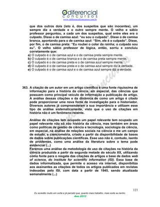 www.odiferencialconcursos.com.br
123
Eu acredito muito em sorte e já percebi que, quanto mais trabalho, mais sorte eu tenho.
Ano 2013
que dos outros dois (isto é, dos suspeitos que são inocentes), um
sempre diz a verdade e o outro sempre mente. O velho e sábio
professor perguntou, a cada um dos suspeitos, qual entre eles era o
culpado. Disse o de camisa azul: “eu sou o culpado”. Disse o de camisa
branca, apontando para o de camisa azul: “Sim, ele é o culpado”. Disse,
por fim, o de camisa preta: “Eu roubei o colar da rainha; o culpado sou
eu”. O velho sábio professor de lógica, então, sorriu e concluiu
corretamente que:
a) O culpado é o de camisa azul e o de camisa preta sempre mente.
b) O culpado é o de camisa branca e o de camisa preta sempre mente.
c) O culpado é o de camisa preta e o de camisa azul sempre mente.
d) O culpado é o de camisa preta e o de camisa azul sempre diz a verdade.
e) O culpado é o de camisa azul e o de camisa azul sempre diz a verdade.
363. A citação de um autor em um artigo científico é uma fonte riquíssima de
informação para a história da ciência, em especial, das ciências que
possuem como principal veículo de informação a publicação de artigo.
A análise dessas citações e da dinâmica de como um artigo é citado
pode proporcionar uma nova fonte de investigação para o historiador.
Diversos autores já compreenderam a sua importância e utilizam esse
tipo de análise sistematicamente, visto que o uso de citações em
história não é um fenômeno recente.
Análise de citações tem ocupado um papel relevante tem ocupado um
papel relevante não só não história da ciência, mas também em áreas
como políticas de gestão de ciência e tecnologia, sociologia da ciência,
em especial, na análise de relações sociais na ciência e me um campo
de estudo, a cienciometria, criado a partir da disponibilidade de bases
de dados sobre publicações científicas. Esse uso não é, contudo, isento
de problemas, como uma análise da literatura sobre o tema pode
evidenciar (...)
Faremos uma análise da metodologia de uso de citações na história da
ciência produzida a partir da segunda metade do século XX, utilizando
como fonte para o resgate das citações de artigos a base de dados web
of science, do institute for scientific information (ISI). Essa base de
dados informatizada, que permite o acesso via internet, disponibiliza
aos assinantes as citações de todos os artigos publicados em revistas
indexadas pelo ISI, com data a partir de 1945, sendo atualizada
semanalmente (...)
 