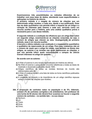 www.odiferencialconcursos.com.br
124
Eu acredito muito em sorte e já percebi que, quanto mais trabalho, mais sorte eu tenho.
Ano 2013
Examinaremos três possibilidades ou métodos diferentes de se
trabalhar com essa base de dados, abordando suas especificidades e
aplicações na história da ciência.
O primeiro método é o resgate do número de citações que um
determinado artigo recebeu, a cada ano, desde a sua publicação. Esse
tipo de dado quantitativo nos permite inferir o impacto de um artigo e a
variação do interesse pelo mesmo a cada ano, servindo como um
recurso auxiliar para a história, pois uma análise qualitativa prévia é
necessária para o uso desse método.
O segundo método é a avaliação da influência que um artigo teve sobre
um segundo artigo, examinando-se as citações conjuntas, ou seja, o
número de artigos que citaram os dois. Analogamente ao primeiro
método, esse é um recurso auxiliar.
O terceiro e último método a ser analisado é o mapeamento quantitativo
e qualitativo da repercussão de um artigo. Para isso, coletamos não só
o número de vezes que o artigo foi citado, mas também os títulos dos
artigos, os autores e as revistas nas quais apareceram as citações, o
que nos permite inferir quais comunicações e campos da ciência
tiveram interesse no artigo em questão.
De acordo com os autores:
a) A Web of science é uma revista especializada em história da ciência.
b) Na Web of science o pesquisador encontra referências a todas as teses de
mestrado e doutorado publicadas desde 1945.
c) Artigos científicos de todas as revistas técnicas do mundo são
referenciados pelo ISI.
d) A Web of science contém uma lista de todos os livros científicos publicados
desde 1945.
e) A avaliação do impacto e da importância de um artigo científico repousa
sobre o número de citações que recebeu.
364. A proporção de canhotos natos na população é de 5%. Ademais,
existem 2% de canhotos corrigidos e de ambidestros. Um professor de
uma turma de 82 alunos não deverá ficar surpreso se houver o seguinte
número de canhotos – no sentido lato – na sua classe:
a) Nenhum.
b) um
c) Treze.
d) Onze.
e) Cinco.
 
