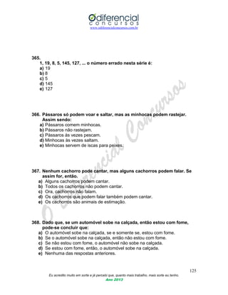 www.odiferencialconcursos.com.br
125
Eu acredito muito em sorte e já percebi que, quanto mais trabalho, mais sorte eu tenho.
Ano 2013
365.
1, 19, 8, 5, 145, 127, ... o número errado nesta série é:
a) 19
b) 8
c) 5
d) 145
e) 127
366. Pássaros só podem voar e saltar, mas as minhocas podem rastejar.
Assim sendo:
a) Pássaros comem minhocas.
b) Pássaros não rastejam.
c) Pássaros às vezes pescam.
d) Minhocas às vezes saltam.
e) Minhocas servem de iscas para peixes.
367. Nenhum cachorro pode cantar, mas alguns cachorros podem falar. Se
assim for, então.
a) Alguns cachorros podem cantar.
b) Todos os cachorros não podem cantar.
c) Ora, cachorros não falam.
d) Os cachorros que podem falar também podem cantar.
e) Os cachorros são animais de estimação.
368. Dado que, se um automóvel sobe na calçada, então estou com fome,
pode-se concluir que:
a) O automóvel sobe na calçada, se e somente se, estou com fome.
b) Se o automóvel sobe na calçada, então não estou com fome.
c) Se não estou com fome, o automóvel não sobe na calçada.
d) Se estou com fome, então, o automóvel sobe na calçada.
e) Nenhuma das respostas anteriores.
 