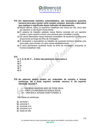 www.odiferencialconcursos.com.br
128
Eu acredito muito em sorte e já percebi que, quanto mais trabalho, mais sorte eu tenho.
Ano 2013
374. Em determinada indústria automobilística, são necessários quarenta
homens-hora para montar certo modelo compact. Assinale a alternativa
que explique o significado desse indicador de desempenho.
a) Nessa fábrica, todos os operários trabalham oito horas por dia, cinco dias
por semana, e não fazem horas extras.
b) O sistema de trabalho adotado nessa fábrica consiste em um operário
montar o carro sozinho e levar uma semana para completar a tarefa.
c) Os carros fabricados nessa empresa necessitam de quarenta homens para
empurra-los ao longo da linha de montagem.
d) É necessário o equivalente ao trabalho de quarenta homens, durante uma
hora cada, para montar um carro nesse estabelecimento.
e) O carro permanece quarenta horas na linha de montagem, enquanto os
homens trabalham nele.
375.
Z, Y, X, Q, W, V ... A letra não pertinente nesta série é:
a) Z
b) V
c) W
d) Y
e) Q
376. As palavras abaixo podem ser ordenadas de maneira a formas
sentenças. Se a frase exprimir verdade, escreva V. Se exprimir
falsidade, escreve F.
( ) I – QUEIMAR MADEIRA NÃO SE PODE SECA
( ) II – EM FLUTUAM BARCOS NUNCA ÁGUA
( ) III – UMA BOLA JOGADA COM FUTEBOL É
São falsas as sentenças:
a) somente I
b) somente II
c) somente a III
d) somente I e II
e) todas as três
 