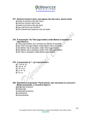 www.odiferencialconcursos.com.br
129
Eu acredito muito em sorte e já percebi que, quanto mais trabalho, mais sorte eu tenho.
Ano 2013
377. Nenhum homem é bom, mas alguns não são maus. Assim sendo
a) todos os homens não são maus
b) nenhum homem não é mau
c) todos os homens não são bons
d) que mal há em ser homem?
e) Um homem bom pode ser mau às vezes
378. A proposição “Se Tibor joga futebol, então Marton é arquiteto” é
equivalente a:
a) Tibor joga futebol, se e somente se, Marton é arquiteto.
b) Se Tibor não joga futebol, então Marton não é arquiteto.
c) Se Marton não é arquiteto, então Tibor joga futebol.
d) Se Marton não é arquiteto, então Tibor não joga futebol.
e) Se Tibor é arquiteto, então Marton joga futebol.
379. A proposição (p ^ ~q) é equivalente a
a) ~~(p q)
b) ~(p q)
c) ~p q
d) p ~q
e) ~p v q
380. Considere a proposição “Paula estuda, mas não passa no concurso”.
Nessa proposição, o conectivo lógico é
a) disjunção inclusiva
b) conjunção
c) disjunção exclusiva
d) condicional
e) bicondicional
 