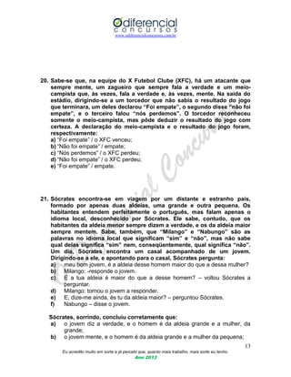 www.odiferencialconcursos.com.br
13
Eu acredito muito em sorte e já percebi que, quanto mais trabalho, mais sorte eu tenho.
Ano 2013
20. Sabe-se que, na equipe do X Futebol Clube (XFC), há um atacante que
sempre mente, um zagueiro que sempre fala a verdade e um meio-
campista que, às vezes, fala a verdade e, às vezes, mente. Na saída do
estádio, dirigindo-se a um torcedor que não sabia o resultado do jogo
que terminara, um deles declarou “Foi empate”, o segundo disse “não foi
empate”, e o terceiro falou “nós perdemos”. O torcedor reconheceu
somente o meio-campista, mas pôde deduzir o resultado do jogo com
certeza. A declaração do meio-campista e o resultado do jogo foram,
respectivamente:
a) “Foi empate” / o XFC venceu;
b) “Não foi empate” / empate;
c) “Nós perdemos” / o XFC perdeu;
d) “Não foi empate” / o XFC perdeu;
e) “Foi empate” / empate.
21. Sócrates encontra-se em viagem por um distante e estranho país,
formado por apenas duas aldeias, uma grande e outra pequena. Os
habitantes entendem perfeitamente o português, mas falam apenas o
idioma local, desconhecido por Sócrates. Ele sabe, contudo, que os
habitantes da aldeia menor sempre dizem a verdade, e os da aldeia maior
sempre mentem. Sabe, também, que “Milango” e “Nabungo” são as
palavras no idioma local que significam “sim” e “não”, mas não sabe
qual delas significa “sim” nem, conseqüentemente, qual significa “não”.
Um dia, Sócrates encontra um casal acompanhado de um jovem.
Dirigindo-se a ele, e apontando para o casal, Sócrates pergunta:
a) meu bom jovem, é a aldeia desse homem maior do que a dessa mulher?
b) Milango: -responde o jovem.
c) E a tua aldeia é maior do que a desse homem? – voltou Sócrates a
perguntar.
d) Milango: tornou o jovem a responder.
e) E, dize-me ainda, és tu da aldeia maior? – perguntou Sócrates.
f) Nabungo – disse o jovem.
Sócrates, sorrindo, concluiu corretamente que:
a) o jovem diz a verdade, e o homem é da aldeia grande e a mulher, da
grande;
b) o jovem mente, e o homem é da aldeia grande e a mulher da pequena;
 