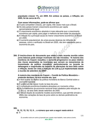 www.odiferencialconcursos.com.br
131
Eu acredito muito em sorte e já percebi que, quanto mais trabalho, mais sorte eu tenho.
Ano 2013
população crescer 1%, em 2005. Em ambos os países, a inflação, em
2005, foi de cerca de 4%.
Com essas informações, pode-se afirmar que:
a) O país competidor cresceu, per capita, três vezes mais que o Brasil.
b) Os dois países tiveram crescimento econômico per capita
aproximadamente igual.
c) O crescimento econômico absoluto é mais relevante que o crescimento
econômico per capita, para julgar a melhoria de bem-estar da população.
d) A inflação foi a principal causa do menor crescimento econômico do Brasil
em 2005.
e) O aumento populacional, de umas poucas dezenas de milhares de
pessoas, como o verificado no Brasil em 2005, não tem relevância para a
economia do país.
384. O trecho-chave do documento que relata a mais recente reunião sobre
juros básicos pode ensejar incômodo em não iniciados. “A maioria dos
membros do Copom ressaltou o aumento progressivo no peso relativo
dos riscos associados às incertezas que cercam os mecanismos de
transmissão da política monetária, particularmente no tocante às
defasagens e magnitudes do impacto de alterações da taxa Selic sobre
a inflação, tendo em vista a redução de 2,50 p.p já implementada desde
a reunião de setembro de 2005”.
A maioria dos membros do Copom – Comitê de Política Monetária –
pretende declarar, na sua recente ata, que:
a) é fácil avaliar os efeitos da política monetária do Banco Central sobre a
economia nacional.
b) É preferível não mexer muito na taxa de juros.
c) A conjuntura econômica brasileira atravessa um momento crítico.
d) Os fundamentos da economia nacional foram abalados pela redução de
2,50 p.p. da taxa Selic desde setembro de 2005.
e) O Brasil dispõe de excelente modelo econométrico, que permite simular o
efeito das variações da taxa de juros sobre os demais parâmetros da
economia.
385.
18, 12, 15, 10, 12, 8 ... o número que vem a seguir nesta série é
a) 9
 