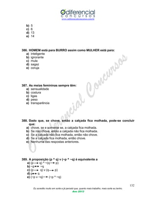 www.odiferencialconcursos.com.br
132
Eu acredito muito em sorte e já percebi que, quanto mais trabalho, mais sorte eu tenho.
Ano 2013
b) 5
c) 6
d) 13
e) 14
386. HOMEM está para BURRO assim como MULHER está para:
a) inteligente
b) ignorante
c) mula
d) sagaz
e) coruja
387. As meias femininas sempre têm:
a) sensualidade
b) costura
c) ligas
d) peso
e) transparência
388. Dado que, se chove, então a calçada fica molhada, pode-se concluir
que:
a) chove, se e somente se, a calçada fica molhada.
b) Se não chove, então a calçada não fica molhada.
c) Se a calçada não fica molhada, então não chove.
d) Se a calçada fica molhada, então chove.
e) Nenhuma das respostas anteriores.
389. A proposição (p ^ q) v (~p ^ ~q) é equivalente a
a) (p q) ^ ~(q p)
b) ~p ~q
c) (p q) v (q p)
d) p q
e) (~p v ~q) (~p ^ ~q)
 