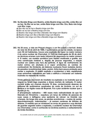 www.odiferencialconcursos.com.br
134
Eu acredito muito em sorte e já percebi que, quanto mais trabalho, mais sorte eu tenho.
Ano 2013
392. Se Beraldo Briga com Beatriz, então Beatriz briga com Bia, então Bia vai
ao bar. Se Bia vai ao bar, então Beto briga com Bia. Ora, Beto não briga
com Bia. Logo,
a) Bia não vai ao bar e Beatriz briga com Bia
b) Bia vai ao bar e Beatriz briga com bia
c) Beatriz não briga com Bia e Beraldo não briga com Beatriz
d) Beatriz briga com Bia e Beraldo briga com Beatriz
e) Beatriz não briga com Bia e Beraldo briga com Beatriz
393. Há 20 anos, a vida em Pripyat chegou a um fim súbito e terrível. Antes
do raiar de 26 de abril de 1986, 3 quilômetros ao sul da cidade, na época
com 50 mil habitantes, houve uma explosão de vapor no reator número
4 da usina nuclear de Chernobyl. À 1h23 da madrugada de 26 de abril,
os técnicos erraram num teste rotineiro de segurança no reator número
4. O reator, um modelo soviético com núcleo moderado a grafite, era
uma construção instável e, depois de poucos segundos, a reação
nuclear em cadeia saiu fora de controle. A água de resfriamento do
reator entrou em ebulição e o vapor arrebentou as varetas de
combustível. No Ocidente, os reatores nucleares ficam isolados dentro
de pesados revestimentos; esse, porém, tinha bem pouca proteção para
conter a explosão. O reator explodiu e arrebentou o teto, espalhando
suas entranhas radioativas por todo o edifício e iniciando um violento
incêndio no restante do núcleo.
Trinta pessoas morreram de imediato na explosão e no incêndio que se
seguiu ou foram logo expostas a doses mortais de radiação. O reator
nuclear ardeu em chamas durante 10 dias, contaminando dezenas de
milhares de quilômetros quadrados do norte da Ucrânia, no sul de
Belarus e na região russa de Bryansk. Foi o pior acidente nuclear que o
mundo já viu.
A precipitação radioativa – 400 vezes mais radioatividade da que foi
liberada em Hiroshima – expulsou um terço de milhão de pessoas de
suas casas e deflagrou uma epidemia de câncer na tireóide nas
crianças. Ao longo dos anos, as perdas econômicas – custos de saúde,
descontaminação, indenizações – já somam centenas de bilhões de
dólares. À medida que se revelaram os erros do governo e sua decisão
de guardar segredo sobre a explosão, o acidente nuclear de Chernobyl
(ou Chornobyl, como é conhecida na Ucrânia) acelerou o esfacelamento
da União Soviética.
 