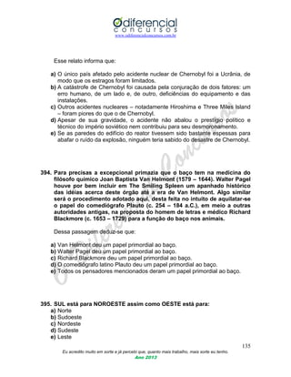 www.odiferencialconcursos.com.br
135
Eu acredito muito em sorte e já percebi que, quanto mais trabalho, mais sorte eu tenho.
Ano 2013
Esse relato informa que:
a) O único país afetado pelo acidente nuclear de Chernobyl foi a Ucrânia, de
modo que os estragos foram limitados.
b) A catástrofe de Chernobyl foi causada pela conjuração de dois fatores: um
erro humano, de um lado e, de outro, deficiências do equipamento e das
instalações.
c) Outros acidentes nucleares – notadamente Hiroshima e Three Miles Island
– foram piores do que o de Chernobyl.
d) Apesar de sua gravidade, o acidente não abalou o prestígio político e
técnico do império soviético nem contribuiu para seu desmoronamento.
e) Se as paredes do edifício do reator tivessem sido bastante espessas para
abafar o ruído da explosão, ninguém teria sabido do desastre de Chernobyl.
394. Para precisas a excepcional primazia que o baço tem na medicina do
filósofo químico Joan Baptista Van Helmont (1579 – 1644). Walter Pagel
houve por bem incluir em The Smiling Spleen um apanhado histórico
das idéias acerca deste órgão até a era de Van Helmont. Algo similar
será o procedimento adotado aqui, desta feita no intuito de aquilatar-se
o papel do comediógrafo Plauto (c. 254 – 184 a.C.), em meio a outras
autoridades antigas, na proposta do homem de letras e médico Richard
Blackmore (c. 1653 – 1729) para a função do baço nos animais.
Dessa passagem deduz-se que:
a) Van Helmont deu um papel primordial ao baço.
b) Walter Pagel deu um papel primordial ao baço.
c) Richard Blackmore deu um papel primordial ao baço.
d) O comediógrafo latino Plauto deu um papel primordial ao baço.
e) Todos os pensadores mencionados deram um papel primordial ao baço.
395. SUL está para NOROESTE assim como OESTE está para:
a) Norte
b) Sudoeste
c) Nordeste
d) Sudeste
e) Leste
 