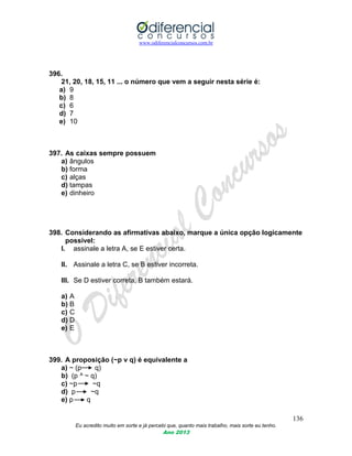 www.odiferencialconcursos.com.br
136
Eu acredito muito em sorte e já percebi que, quanto mais trabalho, mais sorte eu tenho.
Ano 2013
396.
21, 20, 18, 15, 11 ... o número que vem a seguir nesta série é:
a) 9
b) 8
c) 6
d) 7
e) 10
397. As caixas sempre possuem
a) ângulos
b) forma
c) alças
d) tampas
e) dinheiro
398. Considerando as afirmativas abaixo, marque a única opção logicamente
possível:
I. assinale a letra A, se E estiver certa.
II. Assinale a letra C, se B estiver incorreta.
III. Se D estiver correta, B também estará.
a) A
b) B
c) C
d) D
e) E
399. A proposição (~p v q) é equivalente a
a) ~ (p q)
b) (p ^ ~ q)
c) ~p ~q
d) p ~q
e) p q
 