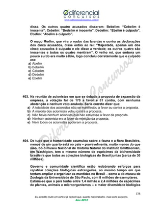 www.odiferencialconcursos.com.br
138
Eu acredito muito em sorte e já percebi que, quanto mais trabalho, mais sorte eu tenho.
Ano 2013
disse. Os outros quatro acusados disseram: Bebelim: “Cebelim é
inocente”. Cebelim: “Dedelim é inocente”. Dedelim: “Ebelim é culpado”.
Ebelim: “Abelim é culpado”.
O mago Merlim, que vira o roubo das laranjas e ouvira as declarações
dos cinco acusados, disse então ao rei: “Majestade, apenas um dos
cinco acusados é culpado e ele disse a verdade; os outros quatro são
inocentes e todos os quatro mentiram”. O velho rei, que embora um
pouco surdo era muito sábio, logo concluiu corretamente que o culpado
era:
a) Abelim
b) Bebelim
c) Cebelim
d) Dedelim
e) Ebelim
403. Na reunião de acionistas em que se debatia a proposta de expansão da
empresa, a votação foi de 170 a favor e 61 contra, com nenhuma
abstenção e nenhum voto anulado. Seria correto dizer que:
a) A totalidade dos acionistas não se manifestou a favor ou contra a proposta.
b) A maioria dos acionistas votou contra a proposta.
c) Não havia nenhum acionista que não estivesse a favor da proposta.
d) Nenhum acionista era a favor da rejeição da proposta.
e) Nem todos os acionistas apoiaram a proposta.
404. De tudo que a humanidade acumulou sobre a fauna e a flora Brasileira,
menos de um quarto está no país – provavelmente, muito menos do que
isso. Só o museu Nacional de História Natural do Instituto Smithsonian,
em Washigton, tem o mesmo número de espécimes da bidiversidade
brasileira que todas as coleções biológicas do Brasil juntas (cerca de 30
milhões).
Governo e comunidade científica estão redobrando esforços para
repatriar coleções biológicas estrangeiras, ao mesmo tempo em que
tentam ampliar e organizar as mantidas no Brasil – como a do museu de
Zoologia da Universidade de São Paulo, com 8 milhões de exemplares.
Estima-se que o país tenha entre 1,4 milhão e 2,4 milhões de espécimes
de plantas, animais e microorganismos – a maior diversidade biológica
 