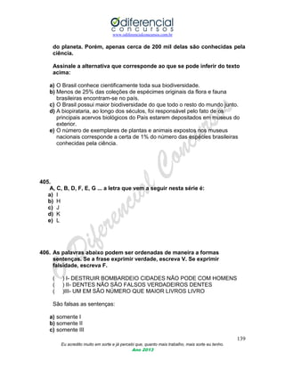 www.odiferencialconcursos.com.br
139
Eu acredito muito em sorte e já percebi que, quanto mais trabalho, mais sorte eu tenho.
Ano 2013
do planeta. Porém, apenas cerca de 200 mil delas são conhecidas pela
ciência.
Assinale a alternativa que corresponde ao que se pode inferir do texto
acima:
a) O Brasil conhece cientificamente toda sua biodiversidade.
b) Menos de 25% das coleções de espécimes originais da flora e fauna
brasileiras encontram-se no país.
c) O Brasil possui maior biodiversidade do que todo o resto do mundo junto.
d) A biopirataria, ao longo dos séculos, foi responsável pelo fato de os
principais acervos biológicos do País estarem depositados em museus do
exterior.
e) O número de exemplares de plantas e animais expostos nos museus
nacionais corresponde a certa de 1% do número das espécies brasileiras
conhecidas pela ciência.
405.
A, C, B, D, F, E, G ... a letra que vem a seguir nesta série é:
a) I
b) H
c) J
d) K
e) L
406. As palavras abaixo podem ser ordenadas de maneira a formas
sentenças. Se a frase exprimir verdade, escreva V. Se exprimir
falsidade, escreva F.
( ) I- DESTRUIR BOMBARDEIO CIDADES NÃO PODE COM HOMENS
( ) II- DENTES NÃO SÃO FALSOS VERDADEIROS DENTES
( )III- UM EM SÃO NÚMERO QUE MAIOR LIVROS LIVRO
São falsas as sentenças:
a) somente I
b) somente II
c) somente III
 