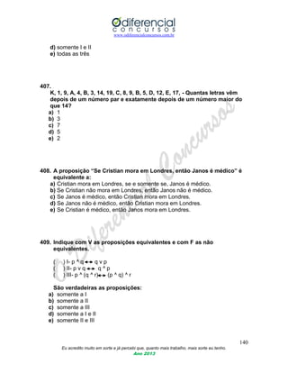 www.odiferencialconcursos.com.br
140
Eu acredito muito em sorte e já percebi que, quanto mais trabalho, mais sorte eu tenho.
Ano 2013
d) somente I e II
e) todas as três
407.
K, 1, 9, A, 4, B, 3, 14, 19, C, 8, 9, B, 5, D, 12, E, 17, - Quantas letras vêm
depois de um número par e exatamente depois de um número maior do
que 14?
a) 1
b) 3
c) 7
d) 5
e) 2
408. A proposição “Se Cristian mora em Londres, então Janos é médico” é
equivalente a:
a) Cristian mora em Londres, se e somente se, Janos é médico.
b) Se Cristian não mora em Londres, então Janos não é médico.
c) Se Janos é médico, então Cristian mora em Londres.
d) Se Janos não é médico, então Cristian mora em Londres.
e) Se Cristian é médico, então Janos mora em Londres.
409. Indique com V as proposições equivalentes e com F as não
equivalentes.
( ) I- p ^ q q v p
( ) II- p v q q ^ p
( ) III- p ^ (q ^ r) (p ^ q) ^ r
São verdadeiras as proposições:
a) somente a I
b) somente a II
c) somente a III
d) somente a I e II
e) somente II e III
 